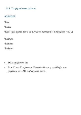 21.4 Το ρήμα hacer (κάνω)
ΑΟΡΙΣΤΟΣ
*hice
*hiciste
*hizo (και τροπή του c σε z, για να διατηρηθεί η προφορά του θ)
*hicimos
*hicisteis
*hicieron
 Θέμα αορίστου: hic
 Στα Α΄ και Γ΄ πρόσωπα Ενικού τίθεται η κατάληξη των
ρημάτων σε –AR, αλλά χωρίς τόνο.
 
