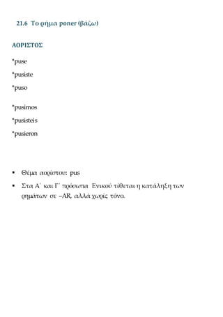 21.6 Το ρήμα poner (βάζω)
ΑΟΡΙΣΤΟΣ
*puse
*pusiste
*puso
*pusimos
*pusisteis
*pusieron
 Θέμα αορίστου: pus
 Στα Α΄ και Γ΄ πρόσωπα Ενικού τίθεται η κατάληξη των
ρημάτων σε –AR, αλλά χωρίς τόνο.
 