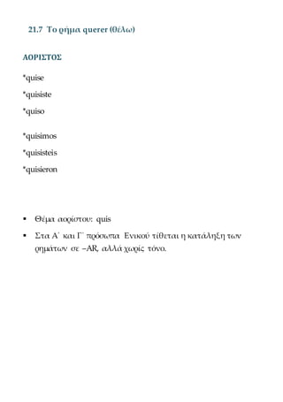 21.7 Το ρήμα querer (θέλω)
ΑΟΡΙΣΤΟΣ
*quise
*quisiste
*quiso
*quisimos
*quisisteis
*quisieron
 Θέμα αορίστου: quis
 Στα Α΄ και Γ΄ πρόσωπα Ενικού τίθεται η κατάληξη των
ρημάτων σε –AR, αλλά χωρίς τόνο.
 