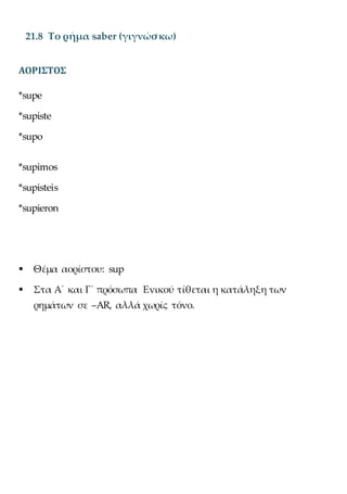 21.8 Το ρήμα saber (γιγνώσκω)
ΑΟΡΙΣΤΟΣ
*supe
*supiste
*supo
*supimos
*supisteis
*supieron
 Θέμα αορίστου: sup
 Στα Α΄ και Γ΄ πρόσωπα Ενικού τίθεται η κατάληξη των
ρημάτων σε –AR, αλλά χωρίς τόνο.
 