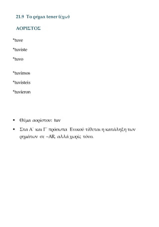 21.9 Το ρήμα tener (έχω)
ΑΟΡΙΣΤΟΣ
*tuve
*tuviste
*tuvo
*tuvimos
*tuvisteis
*tuvieron
 Θέμα αορίστου: tuv
 Στα Α΄ και Γ΄ πρόσωπα Ενικού τίθεται η κατάληξη των
ρημάτων σε –AR, αλλά χωρίς τόνο.
 