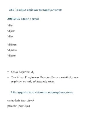 22.6 Το ρήμα decir και τα παράγωγα του
ΑΟΡΙΣΤΟΣ (decir = λέγω)
*dije
*dijiste
*dijo
*dijimos
*dijisteis
*dijeron
 Θέμα αορίστου: dij
 Στα Α΄ και Γ΄ πρόσωπα Ενικού τίθεται η κατάληξη των
ρημάτων σε –AR, αλλά χωρίς τόνο.
Άλλα ρήματα που κλίνονται ομοιοτρόπως είναι:
contradecir (αντιλέγω)
predecir (προλέγω)
 