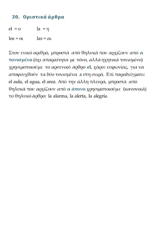 30. Οριστικά άρθρα
el = ο la = η
los = οι las = αι
Στον ενικό αριθμό, μπροστά από θηλυκά που αρχίζουν από α
τονισμένο (όχι απαραίτητα με τόνο, αλλά ηχητικά τονισμένο)
χρησιμοποιούμε το αρσενικό άρθρο el, χάριν ευφωνίας, για να
αποφευχθούν τα δύο τονισμένα a στη σειρά. Επί παραδείγματι:
el aula, el agua, el area. Από την άλλη πλευρά, μπροστά από
θηλυκά που αρχίζουν από α άτονο χρησιμοποιούμε (κανονικά)
το θηλυκό άρθρο: la alarma, la alerta, la alegría.
 