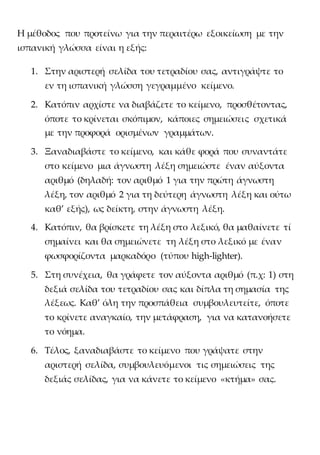 Η μέθοδος που προτείνω για την περαιτέρω εξοικείωση με την
ισπανική γλώσσα είναι η εξής:
1. Στην αριστερή σελίδα του τετραδίου σας, αντιγράψτε το
εν τη ισπανική γλώσση γεγραμμένο κείμενο.
2. Κατόπιν αρχίστε να διαβάζετε το κείμενο, προσθέτοντας,
όποτε το κρίνεται σκόπιμον, κάποιες σημειώσεις σχετικά
με την προφορά ορισμένων γραμμάτων.
3. Ξαναδιαβάστε το κείμενο, και κάθε φορά που συναντάτε
στο κείμενο μια άγνωστη λέξη σημειώστε έναν αύξοντα
αριθμό (δηλαδή: τον αριθμό 1 για την πρώτη άγνωστη
λέξη, τον αριθμό 2 για τη δεύτερη άγνωστη λέξη και ούτω
καθ’ εξής), ως δείκτη, στην άγνωστη λέξη.
4. Κατόπιν, θα βρίσκετε τη λέξη στο λεξικό, θα μαθαίνετε τί
σημαίνει και θα σημειώνετε τη λέξη στο λεξικό με έναν
φωσφορίζοντα μαρκαδόρο (τύπου high-lighter).
5. Στη συνέχεια, θα γράφετε τον αύξοντα αριθμό (π.χ: 1) στη
δεξιά σελίδα του τετραδίου σας και δίπλα τη σημασία της
λέξεως. Καθ’ όλη την προσπάθεια συμβουλευτείτε, όποτε
το κρίνετε αναγκαίο, την μετάφραση, για να κατανοήσετε
το νόημα.
6. Τέλος, ξαναδιαβάστε το κείμενο που γράψατε στην
αριστερή σελίδα, συμβουλευόμενοι τις σημειώσεις της
δεξιάς σελίδας, για να κάνετε το κείμενο «κτήμα» σας.
 