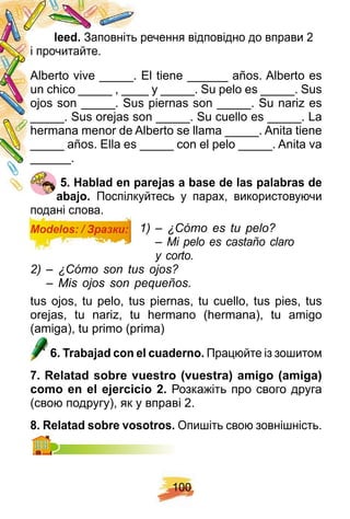 1 0 0
leed. Заповніть речення відповідно до вправи 2
і прочитайте.
Alberto vive _____. El tiene ______ años. Alberto es
un chico _____ , ____ y _____. Su pelo es _____. Sus
ojos son _____. Sus piernas son _____. Su nariz es
_____. Sus orejas son _____. Su cuello es _____. La
hermana menor de Alberto se llama _____. Anita tiene
_____ años. Ella es _____ con el pelo _____. Anita va
______.
5 . H ablad en p arej as a base de las p alabras de
abaj o. Поспілкуйтесь у парах, використовуючи
подані слова.
1) – ¿Cómo es tu pelo?
– Mi pelo es castaño claro
y corto.
2) – ¿Cómo son tus ojos?
– Mis ojos son pequeños.
tus ojos, tu pelo, tus piernas, tu cuello, tus pies, tus
orejas, tu nariz, tu hermano (hermana), tu amigo
(amiga), tu primo (prima)
6 . Trabaj ad con el cuaderno. Працюйте із зошитом
7 . R elatad sobre vuestro ( vuestra) amigo ( amiga)
como en el ej ercicio 2 . Розкажіть про свого друга
(свою подругу), як у вправі 2.
8 . R elatad sobre vosotros. Опишіть свою зовнішність.
Modelos: / Зразки:
 