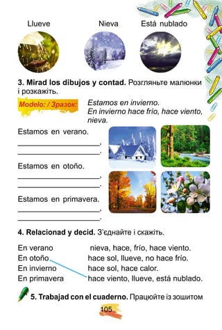1 0 5
Llueve Nieva Está nublado
3 . Mirad los dibuj os y contad. Розгляньте малюнки
і розкажіть.
Modelo: / Зразок: Estamos en invierno.
En invierno hace frío, hace viento,
nieva.
Estamos en verano.
___________________,
___________________.
Estamos en otoño.
___________________,
___________________.
Estamos en primavera.
___________________,
___________________.
4 . R elacionad y decid. З’єднайте і скажіть.
En verano nieva, hace, frío, hace viento.
En otoño hace sol, llueve, no hace frío.
En invierno hace sol, hace calor.
En primavera hace viento, llueve, está nublado.
5 . Trabaj ad con el cuaderno. Працюйте із зошитом
En otoño hace sol, llueve, no hace frío.
En invierno hace sol, hace calor.
En primavera hace vien
 