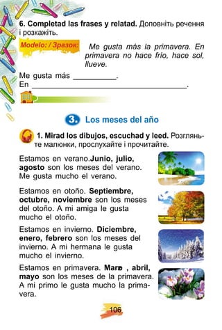 1 0 6
6 . Comp letad las f rases y relatad. Доповніть речення
і розкажіть.
Modelo: / Зразок: Me gusta más la primavera. En
primavera no hace frío, hace sol,
llueve.
Me gusta más __________.
En ____________________________________.En ____________________________________.
3. Los meses del añ o
1 . Mirad los dibuj os, escuch ad y leed. Розглянь-
те малюнки, прослухайте і прочитайте.
Estamos en verano.Junio, j ulio,
agosto son los meses del verano.
Me gusta mucho el verano.
Estamos en otoño. Sep tiembre,
octubre, noviembre son los meses
del otoño. A mi amiga le gusta
mucho el otoño.
Estamos en invierno. Diciembre,
enero, f ebrero son los meses del
invierno. A mi hermana le gusta
mucho el invierno.
Estamos en primavera. Marzo , abril,
mayo son los meses de la primavera.
A mi primo le gusta mucho la prima-
vera.
 