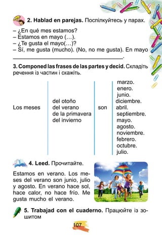 1 0 7
2 . H ablad en p arej as. Поспілкуйтесь у парах.
– ¿En qué mes estamos?
– Estamos en mayo (…).
– ¿Te gusta el mayo(…)?
– Sí, me gusta (mucho). (No, no me gusta). En mayo
___________________________________.
3 . Comp oned las f rases de las p artes y decid. Складіть
речення із частин і скажіть.
marzo.
enero.
junio.
del otoño diciembre.
Los meses del verano son abril.
de la primavera septiembre.
del invierno mayo.
agosto.
noviembre.
febrero.
octubre.
julio.
4 . Leed. Прочитайте.
Estamos en verano. Los me-
ses del verano son junio, julio
y agosto. En verano hace sol,
hace calor, no hace frío. Me
gusta mucho el verano.
5 . Trabaj ad con el cuaderno. Працюйте із зо-
шитом
marzo.
enero.
junio.
del otoño diciembre.
Los meses del verano son abril.
de la primavera septiembre.
del invierno mayo.
agosto.
noviembre.
febrero.
octubre.
julio.
marzo.
enero.
junio.
del otoño diciembre.
Los meses del verano son abril.
de la primavera septiembre.
del invierno mayo.
agosto.
noviembre.
febrero.
octubre.
julio.
marzo.
enero.
junio.
del otoño diciembre.
Los meses del verano son abril.
de la primavera septiembre.
del invierno mayo.
agosto.
noviembre.
febrero.
octubre.
julio.
4 . Leed.
 