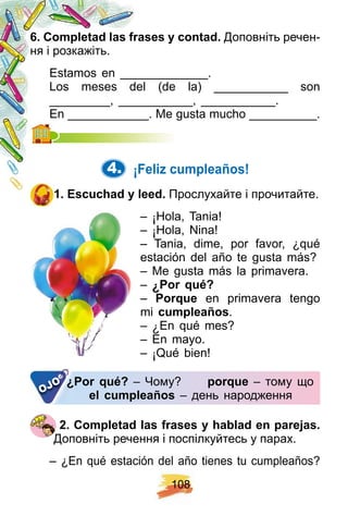 1 0 8
6 . Comp letad las f rases y contad. Доповніть речен-
ня і розкажіть.
Estamos en _____________.
Los meses del (de la) ___________ son
_________, ___________, ___________.
En ____________. Me gusta mucho __________.En ____________. Me gusta mucho __________.
4. ¡ F eliz cump leañ os!
1 . E scuch ad y leed. Прослухайте і прочитайте.
– ¡ Hola, Tania!
– ¡ Hola, Nina!
– Tania, dime, por favor, ¿qué
estación del año te gusta más?
– Me gusta más la primavera.
– ¿ Por q ué?
– Porq ue en primavera tengo
mi cump leañ os.
– ¿ En qué mes?
– En mayo.
– ¡ Qué bien!
¿ Por q ué? – Чому? p orq ue – тому що
el cump leañ os – день народження
¿ Por q ué?¿ Por q ué?
OJO
2 . Comp letad las f rases y h ablad en p arej as.
Доповніть речення і поспілкуйтесь у парах.
– ¿En qué estación del año tienes tu cumpleaños?
 