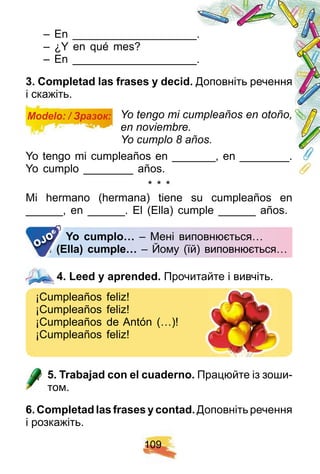 1 0 9
– En ____________________.
– ¿Y en qué mes?
– En ____________________.
3 . Comp letad las f rases y decid. Доповніть речення
і скажіть.
Modelo: / Зразок: Yo tengo mi cumpleaños en otoño,
en noviembre.
Yo cumplo 8 años.
Yo tengo mi cumpleaños en _______, en ________.
Yo cumplo ________ años.
* * *
Mi hermano (hermana) tiene su cumpleaños en
______, en ______. El (Ella) cumple ______ años.
Y o cump lo… – Мені виповнюється…
E l ( E lla) cump le… – Йому (їй) виповнюється…
Y o cump lo…
E l ( E lla) cump le…E l ( E lla) cump le…E l ( E lla) cump le…OJO
4 . Leed y ap rended. Прочитайте і вивчіть.
¡Сumpleaños feliz!
¡Сumpleaños feliz!
¡Сumpleaños de Antón (…)!
¡Сumpleaños feliz!
5 . Trabaj ad con el cuaderno. Працюйте із зоши-
том.
6 . Comp letadlasf rasesycontad. Доповнітьречення
і розкажіть.
4 . Leed y ap rended.
 
