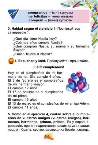1 1 1
comp ramos – (ми) купуємо– (ми) купуємо
me f elicitan – мене вітають– мене вітають
comp ran – (вони) купують– (вони) купують
OJO
3 . H ablad segú n el ej ercicio 1 . Поспілкуйтесь
за вправою 1.
¿ Qué día tiene Nastia hoy?
¿ Cuántos años cumple Nastia?
¿ Qué compran Nastia, su mamá y su hermana
mayor?
¿ Quién felicita a Nastia?
4 . E scuch ad y leed. Прослухайте і прочитайте.
¡ F eliz cump leañ os!
Hoy es el cumpleaños de mi her-
mana menor. Ella cumple 4 años.
El 3 de febrero es el cumpleaños
de mi hermano mayor.
El cumple 12 años.
El 17 de octubre es el cumpleaños
de mi primo.
El cumple 15 años.
El 13 de marzo es el cumpleaños de mi amigo Artem.
El cumple 11 años.
5 . Como en el ej ercicio 4 , contad sobre el cump le-
añ os de vuestros amigos ( vuestras amigas) , h er-
manos, h ermanas, p rimos, p rimas. Як у вправі 4,
розкажіть про дні народження ваших друзів (ваших
подруг), братів, сестер, двоюрідних братів і сестер.
 