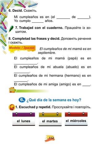 1 1 2
6 . Decid. Скажіть.
Mi cumpleaños es en (el _______ de ______).
Yo cumplo ______ años.
7 . Trabaj ad con el cuaderno. Працюйте із зо-
шитом.
8 . Comp letad las f rases y decid. Доповніть речення
і скажіть.
Modelo: / Зразок: El cumpleaños de mi mamá es en
septiembre.
El cumpleaños de mi mamá (papá) es en
____________.
El cumpleaños de mi abuela (abuelo) es en
________.
El cumpleaños de mi hermana (hermano) es en
_______.
El cumpleaños de mi amiga (amigo) es en ____.El cumplea
6. ¿ Q ué dí a de la semana es h oy?
1 . E scuch ad y rep etid. Прослухайте і повторіть.
el miércolesel lunes el martes
 