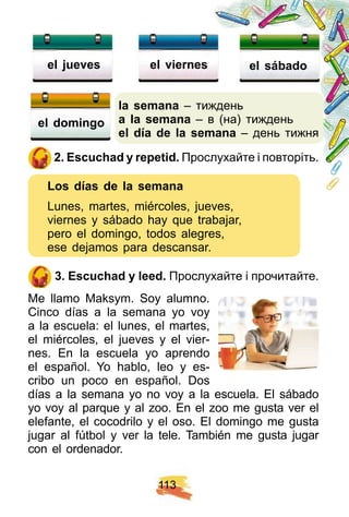1 1 3
la semana – тиждень
a la semana – в (на) тиждень
el dí a de la semana – день тижня
2 . E scuch ad y rep etid. Прослухайте і повторіть.
Los dí as de la semana
Lunes, martes, miércoles, jueves,
viernes y sábado hay que trabajar,
pero el domingo, todos alegres,
ese dejamos para descansar.
3 . E scuch ad y leed. Прослухайте і прочитайте.
Me llamo Maksym. Soy alumno.
Cinco días a la semana yo voy
a la escuela: el lunes, el martes,
el miércoles, el jueves y el vier-
nes. En la escuela yo aprendo
el español. Yo hablo, leo y es-
cribo un poco en español. Dos
días a la semana yo no voy a la escuela. El sábado
yo voy al parque y al zoo. En el zoo me gusta ver el
elefante, el cocodrilo y el oso. El domingo me gusta
jugar al fútbol y ver la tele. También me gusta jugar
con el ordenador.
el j ueves el viernes el sábado
el domingo
 
