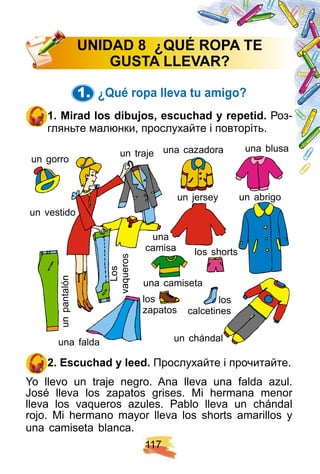 1 1 7
1. ¿ Q ué rop a lleva tu amigo?
1 . Mirad los dibuj os, escuch ad y rep etid. Роз-
гляньте малюнки, прослухайте і повторіть.
un traje
una
camisa
unpantalón
Los
vaqueros
una camiseta
los
zapatos
un gorro
un chándal
un jersey
una cazadora
un vestido
una blusa
una falda
los shorts
un abrigo
los
calcetines
2 . E scuch ad y leed. Прослухайте і прочитайте.
Yo llevo un traje negro. Ana lleva una falda azul.
José lleva los zapatos grises. Mi hermana menor
lleva los vaqueros azules. Pablo lleva un chándal
rojo. Mi hermano mayor lleva los shorts amarillos y
una camiseta blanca.
U N I DAD 8 ¿ Q U É R OPA TE
GU STA LLE VAR ?
 