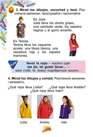 1 1 8
3 . Mirad los dibuj os, escuch ad y leed. Роз-
гляньте малюнки, прослухайте і прочитайте.
Es José.
José lleva los shorts grises,
una camiseta verde, los zapatos
negros y el gorro amarillo.
Es Teresa.
Teresa lleva los vaqueros
azules, una blusa blanca, una
cazadora roja y los zapatos
marrones.
llevar la rop a – носити одяг
me ( te, le) gusta llevar… –
мені (тобі, їй, йому) подобається носити…мені (тобі, їй, йому) подобається носити…
OJO
4 . Mirad los dibuj os y contad. Розгляньте малюнки
і розкажіть.
¿ Qué ropa lleva Lolita? ¿ Qué ropa lleva Andrés?
¿ Qué ropa lleva Inés?
Lolita InésAndrés
 