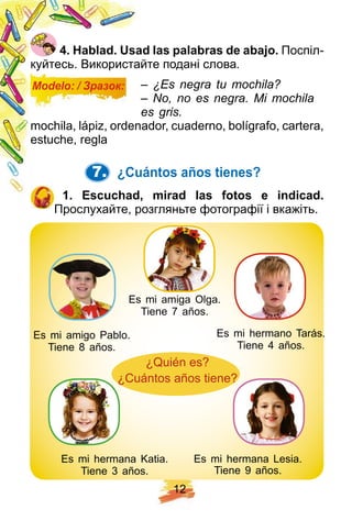 1 2
4 . H ablad. U sad las p alabras de abaj o. Поспіл-
куйтесь. Використайте подані слова.
Modelo: / Зразок: – ¿Es negra tu mochila?
– No, no es negra. Mi mochila
es gris.
mochila, lápiz, ordenador, cuaderno, bolígrafo, cartera,
estuche, regla
7. ¿ Cuántos añ os tienes?
1 . E scuch ad, mirad las f otos e indicad.
Прослухайте, розгляньте фотографії і вкажіть.
Es mi amigo Pablo.
Tiene 8 años.
Es mi amiga Olga.
Tiene 7 años.
Es mi hermano Tarás.
Tiene 4 años.
¿Quién es?
¿Cuántos años tiene?
Es mi hermana Katia.
Tiene 3 años.
Es mi hermana Lesia.
Tiene 9 años.
 