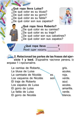 1 2 0
¿ Q ué rop a lleva Luisa?
¿ De qué color es su blusa?
¿ De qué color es su gorro?
¿ De qué color es su falda?
¿ De qué color son sus zapatos?
¿ Q ué rop a lleva R oberto?
¿ De qué color es su camisa?
¿ De qué color es su traje?
¿ De qué color son sus calcetines?
¿ De qué color son sus zapatos?
¿ Q ué rop a llevaQ ué rop a lleva _______?
Який одяг носить _______?
OJO
2 . R elacionad las p artes de las f rases del ej er-
cicio 1 y leed. З’єднайте частини речень із
вправи 1 і прочитайте.
La camisa de Roberto gris.
La blusa de Luisa azules.
La camiseta de Nicolás es roja.
Los vaqueros de Nicolás son verde.
El traje de Roberto azul.
Los zapatos de Luisa azules.
El gorro de Luisa amarilla.
La falda de Luisa verde.
El gorro de Nicolás blanca.
2 . R elacionad las p artes de las f rases del ej er-
La camisa de Roberto gris.
La blusa de Luisa azules.
La camiseta de Nicolás es roja.La camiseta de Nicolás es roja.
Los vaqueros de Nicolás son verde.
El traje de Roberto azul.
Los zapatos de Luisa azules.
El gorro de Luisa amarilla.
La falda de Luisa verde.
El gorro de Nicolás blanca.
 