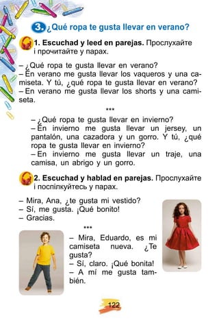 1 2 2
3. ¿ Q ué rop a te gusta llevar en verano?
1 . E scuch ad y leed en p arej as. Прослухайте
і прочитайте у парах.
– ¿ Qué ropa te gusta llevar en verano?
– En verano me gusta llevar los vaqueros y una ca-
miseta. Y tú, ¿ qué ropa te gusta llevar en verano?
– En verano me gusta llevar los shorts y una cami-
seta.
* * *
– ¿ Qué ropa te gusta llevar en invierno?
– En invierno me gusta llevar un jersey, un
pantalón, una cazadora y un gorro. Y tú, ¿ qué
ropa te gusta llevar en invierno?
– En invierno me gusta llevar un traje, una
camisa, un abrigo y un gorro.
2 . E scuch ad y h ablad en p arej as. Прослухайте
і поспілкуйтесь у парах.
– Mira, Ana, ¿ te gusta mi vestido?
– Sí, me gusta. ¡ Qué bonito!
– Gracias.
* * *
– Mira, Eduardo, es mi
camiseta nueva. ¿ Te
gusta?
– Sí, claro. ¡ Qué bonita!
– A mí me gusta tam-
bién.
 