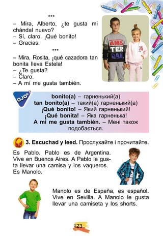 1 2 3
***
– Mira, Alberto, ¿ te gusta mi
chándal nuevo?
– Sí, claro. ¡ Qué bonito!
– Gracias.
* * *
– Mira, Rosita, ¡ qué cazadora tan
bonita lleva Estela!
– ¿ Te gusta?
– Claro.
– A mí me gusta también.
bonito( a) – гарненький(а)
tan bonito( a) – такий(а) гарненький(а)
¡ Q ué bonito! – Який гарненький!
¡ Q ué bonita! – Яка гарненька!
A mí me gusta también. – Мені також
подобається.
OJO
3 . E scuch ad y leed. Прослухайте і прочитайте.
Es Pablo. Pablo es de Argentina.
Vive en Buenos Aires. A Pablo le gus-
ta llevar una camisa y los vaqueros.
Es Manolo.
Manolo es de España, es español.
Vive en Sevilla. A Manolo le gusta
llevar una camiseta y los shorts.
 