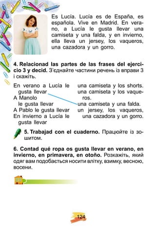 1 2 4
Es Lucía. Lucía es de España, es
española. Vive en Madrid. En vera-
no, a Lucía le gusta llevar una
camiseta y una falda, y en invierno,
ella lleva un jersey, los vaqueros,
una cazadora y un gorro.
4 . R elacionad las p artes de las f rases del ej erci-
cio 3 y decid. З’єднайте частини речень із вправи 3
і скажіть.
En verano a Lucía le
gusta llevar
A Manolo
le gusta llevar
A Pablo le gusta llevar
En invierno a Lucía le
gusta llevar
una camiseta y los shorts.
una camiseta y los vaque-
ros.
una camiseta y una falda.
un jersey, los vaqueros,
una cazadora y un gorro.
5 . Trabaj ad con el cuaderno. Працюйте із зо-
шитом.
6 . Contad q ué rop a os gusta llevar en verano, en
invierno, en p rimavera, en otoñ o. Розкажіть, який
одяг вам подобається носити влітку, взимку, весною,
восени.
 