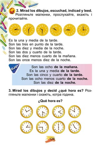 1 2 6
2 . Mirad los dibuj os, escuch ad, indicad y leed.
Розгляньте малюнки, прослухайте, вкажіть і
прочитайте.
Es la una y media de la tarde.
Son las tres en punto de la tarde.
Son las diez y media de la noche.
Son las dos y cuarto de la tarde.
Son las diez menos cuarto de la mañana.
Son las once menos diez de la noche.
Son las ocho de la mañ ana.
Es la una y media de la tarde.
Son las cinco y cuarto de la tarde.
Son las ocho menos cuarto de la noch e.
Son las diez de la noch e.
OJO
3 . Mirad los dibuj os y decid ¿ q ué h ora es? Роз-
гляньте малюнки і скажіть, котра година.
¿ Q ué h ora es?
 