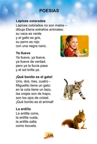 1 2 8
Láp ices colorados
Lápices colorados no son malos –
dibuja Elena extraños animales:
su vaca es verde
y el gallo es gris,
su perro es rojo
con una negra nariz.
Y a llueve
Ya llueve, ya llueve,
ya llueve de verdad,
pero ya la lluvia pasa
y el sol brilla ya.
¡ Q ué bonito es el gato!
Uno, dos, tres, cuatro -
Miguelito tiene un gato:
en la cola tiene un lazo,
las orejas son de trapo,
son los ojos de cristal.
¡Qué bonito es el animal!
La ardilla
La ardilla corre,
la ardilla vuela,
la ardilla salta
como locuela.
POE SI AS
 