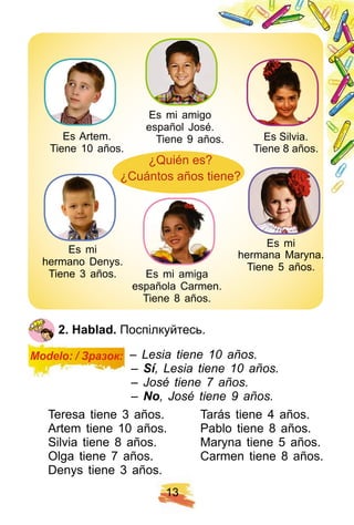 1 3
2 . H ablad. Поспілкуйтесь.
Modelo: / Зразок: – Lesia tiene 10 años.
– Sí, Lesia tiene 10 años.
– José tiene 7 años.
– No, José tiene 9 años.
Teresa tiene 3 años. Tarás tiene 4 años.
Artem tiene 10 años. Pablo tiene 8 años.
Silvia tiene 8 años. Maryna tiene 5 años.
Olga tiene 7 años. Carmen tiene 8 años.
Denys tiene 3 años.
Es Artem.
Tiene 10 años.
Es Silvia.
Tiene 8 años.
Es mi
hermano Denys.
Tiene 3 años.
Es mi
hermana Maryna.
Tiene 5 años.
Es mi amigo
español José.
Tiene 9 años.
Es mi amiga
española Carmen.
Tiene 8 años.
¿Quién es?
¿Cuántos años tiene?
 