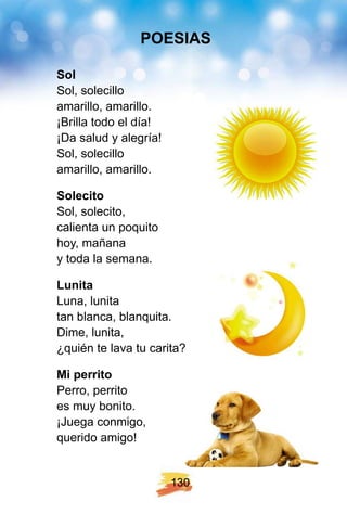 1 3 0
Sol
Sol, solecillo
amarillo, amarillo.
¡Brilla todo el día!
¡Da salud y alegría!
Sol, solecillo
amarillo, amarillo.
Solecito
Sol, solecito,
calienta un poquito
hoy, mañana
y toda la semana.
Lunita
Luna, lunita
tan blanca, blanquita.
Dime, lunita,
¿quién te lava tu carita?
Mi p errito
Perro, perrito
es muy bonito.
¡Juega conmigo,
querido amigo!
POE SI AS
 