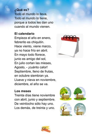 1 3 1
¿ Q ué es?
Todo el mundo lo lleva,
Todo el mundo lo tiene,
porque a todos les dan uno
cuando al mundo vienen.
E l calendario
Empieza el año en enero,
febrerito es chiquitín.
Hace viento, viene marzo,
ya no hace frío en abril.
En mayo todo florece,
junio es amigo del sol,
En julio cortan las mieses,
Agosto, - ¡cuánto calor!
Septiembre, lleno de frutas,
en octubre siembran ya.
Llueve y nieva en noviembre,
diciembre, el año se va.
Los meses
Treinta días tiene noviembre
con abril, junio y septiembre.
De veintiocho sólo hay uno.
Los demás, de treinta y uno.
 