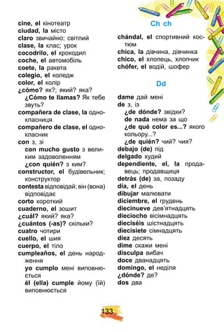 1 3 3
cine, el кінотеатр
ciudad, la місто
claro звичайно; світлий
clase, la клас; урок
cocodrilo, el крокодил
coch e, el автомобіль
coete, la ракета
colegio, el коледж
color, el колір
¿ cómo? як?; який? яка?
¿ Cómo te llamas? Як тебе
звуть?
comp añ era de clase, la одно-
класниця
comp añ ero de clase, el одно-
класник
con з, зі
con much o gusto з вели-
ким задоволенням
¿ con q uién? з ким?
constructor, el будівельник;
конструктор
сontesta відповідай; він (вона)
відповідає
corto короткий
cuaderno, el зошит
¿ cuál? який? яка?
¿ cuántos ( - as) ? скільки?
cuatro чотири
cuello, el шия
cuerp o, el тіло
cump leañ os, el день народ-
ження
yo cump lo мені виповню-
ється
él ( ella) cump le йому (їй)
виповнюється
Ch ch
ch ándal, el спортивний кос-
тюм
ch ica, la дівчина, дівчинка
ch ico, el хлопець, хлопчик
ch óf er, el водій, шофер
Dd
dame дай мені
de з, із
¿ de dónde? звідки?
de nada нема за що
¿ de q ué color es. . . ? якого
кольору...?
¿ de q uién? чий? чия?
debaj o ( de) під
delgado худий
dep endiente, el, la прода-
вець; продавщиця
detrás ( de) за, позаду
dí a, el день
dibuj ar малювати
diciembre, el грудень
diecinueve дев’ятнадцять
diecioch o вісімнадцять
dieciséis шістнадцять
diecisiete сімнадцять
diez десять
dime скажи мені
disculp a вибач
doce дванадцять
domingo, el неділя
¿ dónde? де?
dos два
 