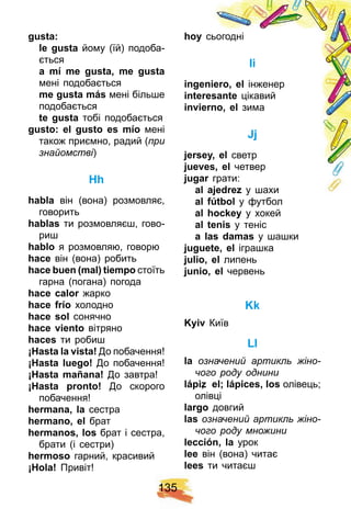 1 3 5
gusta:
le gusta йому (їй) подоба-
ється
a mí me gusta, me gusta
мені подобається
me gusta más мені більше
подобається
te gusta тобі подобається
gusto: el gusto es mí o мені
також приємно, радий (при
знайомстві)
H h
h abla він (вона) розмовляє,
говорить
h ablas ти розмовляєш, гово-
риш
h ablo я розмовляю, говорю
h ace він (вона) робить
h ace buen ( mal) tiemp o стоїть
гарна (погана) погода
h ace calor жарко
h ace f rí o холодно
h ace sol сонячно
h ace viento вітряно
h aces ти робиш
¡ H asta la vista! До побачення!
¡ H asta luego! До побачення!
¡ H asta mañ ana! До завтра!
¡ H asta p ronto! До скорого
побачення!
h ermana, la сестра
h ermano, el брат
h ermanos, los брат і сестра,
брати (і сестри)
h ermoso гарний, красивий
¡ H ola! Привіт!
h oy сьогодні
і
ingeniero, el інженер
interesante цікавий
invierno, el зима
Jj
j ersey, el светр
j ueves, el четвер
j ugar грати:
al aj edrez y шахи
al f ú tbol y футбол
al h ock ey y хокей
al tenis y теніс
a las damas у шашки
j uguete, el іграшка
j ulio, el липень
j unio, el червень
Kk
Kyiv Київ
Ll
la означений артикль жіно-
чого роду однини
láp iz, el; láp ices, los олівець;
олівці
largo довгий
las означений артикль жіно-
чого роду множини
lección, la урок
lee він (вона) читає
lees ти читаєш
 