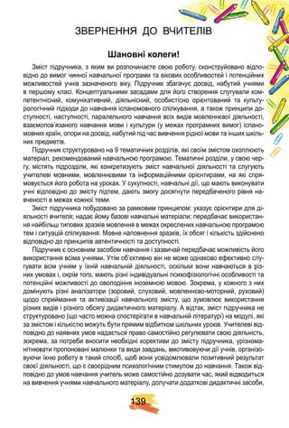 1 3 9
ЗВЕРНЕННЯ ДО ВЧИТЕЛІВ
ановні колеги
Зміст підручника, з яким ви розпочинаєте свою роботу, сконструйовано відпо-
відно до вимог чинної навчальної програми та вікових особливостей і потенційних
можливостей учнів зазначеного віку. Підручник збагачує досвід, набутий учнями
в першому класі. Концептуальними засадами для його створення слугували ком-
петентнісний, комунікативний, діяльнісний, особистісно орієнтований та культу-
рологічний підходи до навчання іспаномовного спілкування, а також принципи до-
ступності, наступності, паралельного навчання всіх видів мовленнєвої діяльності,
взаємопов’язаного навчання мови і культури (у межах програмних вимог) іспано-
мовних країн, опори на досвід, набутий під час вивчення рідної мови та інших шкіль-
них предметів.
Підручник структуровано на 9 тематичних розділів, які своїм змістом охоплюють
матеріал, рекомендований навчальною програмою. Тематичні розділи, у свою чер-
гу, містять підрозділи, які конкретизують зміст навчальної діяльності та слугують
учителеві мовними, мовленнєвими та інформаційними орієнтирами, на які спря-
мовується його робота на уроках. У сукупності, навчальні дії, що мають виконувати
учні відповідно до змісту підтем, дають змогу досягнути передбаченого рівня на-
вченості в межах кожної теми.
Зміст підручника побудовано за рамковим принципом: указує орієнтири для ді-
яльності вчителя; надає йому базові навчальні матеріали; передбачає використан-
ня найбільш типових зразків мовлення в межах окреслених навчальною програмою
тем і ситуацій спілкування. Мовне наповнення зразків, їх обсяг і кількість здійснено
відповідно до принципів автентичності та доступності.
Підручник є основним засобом навчання і зазвичай передбачає можливість його
використання всіма учнями. Утім об’єктивно він не може однаково ефективно слу-
гувати всім учням у їхній навчальній діяльності, оскільки вони навчаються в різ-
них умовах і, окрім того, мають різні індивідуальні психофізіологічні особливості та
потенційні можливості до оволодіння іноземною мовою. Зокрема, у кожного з них
домінують різні аналізатори (зоровий, слуховий, мовленнєво-моторний, руховий)
щодо сприймання та активізації навчального змісту, що зумовлює використання
різних видів і різного обсягу дидактичного матеріалу. А відтак, зміст підручника не
структуровано (що часто можна спостерігати в навчальній літературі) на модулі, які
за змістом і кількістю можуть бути прямим відбитком шкільних уроків. Учителеві від-
повідно до наявних умов надається право самостійно регулювати свою діяльність,
зокрема, за потреби вносити необхідні корективи до змісту підручника, урізнома-
нітнювати пропоновані малюнки та види завдань, вмотивовуючи дії учнів, організо-
вуючи їхню роботу в такий спосіб, щоб вони усвідомлювали позитивний результат
своєї діяльності, що є своєрідним психологічним стимулом до навчання. Також від-
повідно до умов навчання учитель може самостійно дозувати час, який відводиться
на вивчення учнями навчального матеріалу, долучати додаткові дидактичні засоби,
 