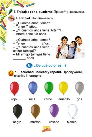 1 4
3 . Trabaj adconelcuaderno. Працюйтеіззошитом.
4 . H ablad. Поспілкуйтесь.
– ¿Cuántos años tienes?
– Tengo 7 años.
– ¿Y cuántos años tiene Artem?
– Artem tiene 10 años.
– ¿Cuántos años tienes?
– Tengo ________ años.
– ¿Y cuántos años tiene tu
amigo (amiga)?
– Mi amigo (amiga) tiene
_______ años.
8. ¿ De q ué color es. . . ?
1 . E scuch ad, indicad y rep etid. Прослухайте,
вкажіть і повторіть.
rojo azul verde amarillo gris
negro marrón rosado blanco
 