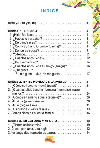 1 4 1
I N D I C E
Любі учні та учениці! . . . . . . . . . . . . . . . . . . . . . . . . . . 3
U nidad 1 . R E PASO . . . . . . . . . . . . . . . . . . . . . . . . . . 4
1. ¡ Hola! Me llamo... . . . . . . . . . . . . . . . . . . . . . . . . . . 4
2. ¿ Hablas en español? . . . . . . . . . . . . . . . . . . . . . . . . 5
3. ¿ De dónde eres? . . . . . . . . . . . . . . . . . . . . . . . . . . . 6
4. ¿ Cómo se llama tu amigo (amiga)? . . . . . . . . . . . . 8
5. ¿ Dónde vive José? . . . . . . . . . . . . . . . . . . . . . . . . . 9
6. Yo tengo... . . . . . . . . . . . . . . . . . . . . . . . . . . . . . . . . 11
7. ¿ Cuántos años tienes? . . . . . . . . . . . . . . . . . . . . . . 12
8. ¿ De qué color es? . . . . . . . . . . . . . . . . . . . . . . . . . . 14
9. ¿ Cuántos años tiene tu amigo (amiga)? . . . . . . . . . 16
10. –¿ Te gusta…?
– Sí, me gusta…/No, no me gusta… . . . . . . . . . . . 17
U nidad 2 . E N E L R ON DO DE LA F AMI LI A . . . . . . . . 21
1. ¿ Cómo se llama tu mamá (papá)? . . . . . . . . . . . . . . 21
2. ¿ Cuántos años tiene tu hermana (hermano) mayor
(menor)? . . . . . . . . . . . . . . . . . . . . . . . . . . . . . . . . . . 24
3. ¿ Cómo se llama tu abuela (abuelo)? . . . . . . . . . . . . 26
4. Mi prima (primo) vive en... . . . . . . . . . . . . . . . . . . . . . 28
5. Mi tía (tío) se llama... . . . . . . . . . . . . . . . . . . . . . . . . . 31
6. ¿ Es grande vuestra familia? . . . . . . . . . . . . . . . . . . . 33
7. Somos cinco en nuestra familia . . . . . . . . . . . . . . . . . 36
U nidad 3 . MI E STU DI O Y MI OCI O . . . . . . . . . . . . . . . 39
1. ¿ Tienes un lápiz rojo? . . . . . . . . . . . . . . . . . . . . . . . . 39
2. Dame, por favor, una regla . . . . . . . . . . . . . . . . . . . . 42
3. Yo tengo dos marcadores azules . . . . . . . . . . . . . . . 44
 