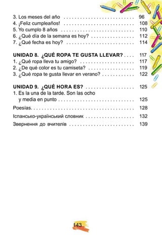 1 4 3
3. Los meses del año . . . . . . . . . . . . . . . . . . . . . . . . . . 96
4. ¡ Feliz cumpleaños! . . . . . . . . . . . . . . . . . . . . . . . . . . 108
5. Yo cumplo 8 años . . . . . . . . . . . . . . . . . . . . . . . . . . . 110
6. ¿ Qué día de la semana es hoy? . . . . . . . . . . . . . . . . 112
7. ¿ Qué fecha es hoy? . . . . . . . . . . . . . . . . . . . . . . . . . 114
U N I DAD 8 . ¿ Q U É R OPA TE GU STA LLE VAR ? . . . . 117
1. ¿ Qué ropa lleva tu amigo? . . . . . . . . . . . . . . . . . . . . 117
2. ¿ De qué color es tu camiseta? . . . . . . . . . . . . . . . . . 119
3. ¿ Qué ropa te gusta llevar en verano? . . . . . . . . . . . . 122
U N I DAD 9 . ¿ Q U É H OR A E S? . . . . . . . . . . . . . . . . . . 125
1. Es la una de la tarde. Son las ocho
y media en punto . . . . . . . . . . . . . . . . . . . . . . . . . . . . 125
Poesías. . . . . . . . . . . . . . . . . . . . . . . . . . . . . . . . . . . . . . 128
Іспансько-український словник . . . . . . . . . . . . . . . . . . 132
Звернення до вчителів . . . . . . . . . . . . . . . . . . . . . . . . 139
 