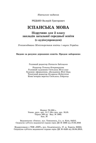 Навчальне видання
РЕДЬКО Валерій Григорович
ІСПАНСЬКА МОВА
Підручник для 2 класу
закладів загальної середньої освіти
(з аудіосупроводом)
Рекомендовано Міністерством освіти і науки України
Головний редактор Наталія Заблоцька
Редактор Тетяна Островерхова
Головний художник Світлана Желєзняк
Художнє оформлення, обкладинка Юлії Кущ
Технічний редактор Цезарина Федосіхіна
Комп’ютерна верстка Світлани Лобунець
Видано за рахунок державних коштів. Продаж заборонено
Формат 70×100/16.
Умовн. друк. арк. 11,7. Обл.-вид. арк. 10,10.
Тираж 509 пр.  Вид. № 1992.
Зам. №    .
Видавництво «Генеза», вул. Тимошенка, 2-л, м. Київ, 04212.
Свідоцтво суб’єкта видавничої справи серія ДК № 5088 від 27.04.2016
Віддруковано у ТОВ «ПЕТ», вул. Ольмінського, 17, м. Харків, 61024.
Свідоцтво суб’єкта видавничої справи серія ДК № 4526 від 18.04.2013.
 