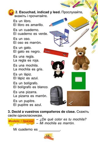 1 5
2 . E scuch ad, indicad y leed. Прослухайте,
вкажіть і прочитайте.
Es un libro.
El libro es amarillo.
Es un cuaderno.
El cuaderno es verde.
Es un oso.
El oso es marrón.
Es un gato.
El gato es negro.
Es una regla.
La regla es roja.
Es una mochila.
La mochila es gris.
Es un lápiz.
El lápiz es azul.
Es un bolígrafo.
El bolígrafo es blanco.
Es una pizarra.
La pizarra es marrón.
Es un pupitre.
El pupitre es azul.
3 . Decid a vuestros comp añ eros de clase. Скажіть
своїм однокласникам.
– ¿De qué color es tu mochila?
– Mi mochila es marrón.
Mi cuaderno es ___________.
Modelo: / Зразок:
 