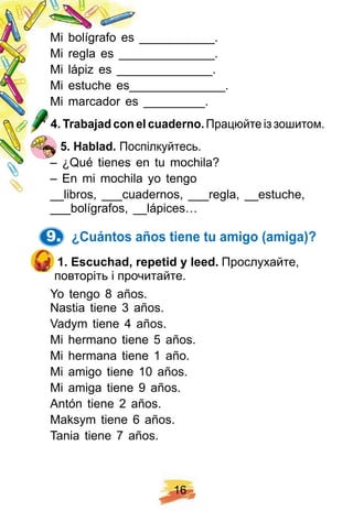 1 6
Mi bolígrafo es ___________.
Mi regla es ______________.
Mi lápiz es ______________.
Mi estuche es______________.
Mi marcador es _________.
4 . Trabaj ad con el cuaderno. Працюйте із зошитом.
5 . H ablad. Поспілкуйтесь.
– ¿Qué tienes en tu mochila?
– En mi mochila yo tengo
__libros, ___cuadernos, ___regla, __estuche,
___bolígrafos, __lápices…
9. ¿ Cuántos añ os tiene tu amigo ( amiga) ?
1 . E scuch ad, rep etid y leed. Прослухайте,
повторіть і прочитайте.
Yo tengo 8 años.
Nastia tiene 3 años.
Vadym tiene 4 años.
Mi hermano tiene 5 años.
Mi hermana tiene 1 año.
Mi amigo tiene 10 años.
Mi amiga tiene 9 años.
Antón tiene 2 años.
Maksym tiene 6 años.
Tania tiene 7 años.
 