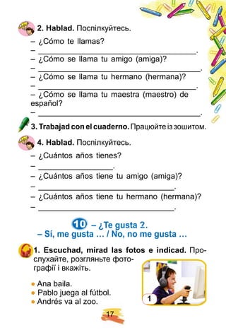 1 7
2 . H ablad. Поспілкуйтесь.
– ¿Cómo te llamas?
– ____________________________________.
– ¿Cómo se llama tu amigo (amiga)?
– _____________________________________.
– ¿Cómo se llama tu hermano (hermana)?
– ____________________________________.
– ¿Cómo se llama tu maestra (maestro) de
español?
– _____________________________________.
3 . Trabaj ad con el cuaderno. Працюйте із зошитом.
4 . H ablad. Поспілкуйтесь.
– ¿Cuántos años tienes?
– _________________.
– ¿Cuántos años tiene tu amigo (amiga)?
– _______________________________.
– ¿Cuántos años tiene tu hermano (hermana)?
– _______________________________.
10. – ¿ Te gusta …?
– Sí , me gusta … / N o, no me gusta …
1 . E scuch ad, mirad las f otos e indicad. Про-
слухайте, розгляньте фото-
графії і вкажіть.
● Ana baila.
● Pablo juega al fútbol.
● Andrés va al zoo. 1
 