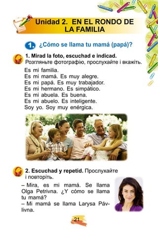 2 1
1. ¿ Cómo se llama tu mamá ( p ap á) ?
1 . Mirad la f oto, escuch ad e indicad.
Розгляньте фотографію, прослухайте і вкажіть.
Es mi familia.
Es mi mamá. Es muy alegre.
Es mi papá. Es muy trabajador.
Es mi hermano. Es simpático.
Es mi abuela. Es buena.
Es mi abuelo. Es inteligente.
Soy yo. Soy muy enérgica.
2 . E scuch ad y rep etid. Прослухайте
і повторіть.
– Mira, es mi mamá. Se llama
Olga Petrivna. ¿Y cómo se llama
tu mamá?
– Mi mamá se llama Larysa Páv-
livna.
U nidad 2 . E N E L R ON DO DE
LA F AMI LI A
 