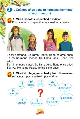 2 4
2. ¿ Cuántos añ os tiene tu h ermana ( h ermano)
mayor ( menor) ?
1 . Mirad las f otos, escuch ad e indicad.
Розгляньте фотографії, прослухайте і вкажіть.
Es mi hermano. Se llama Pedro. Tiene catorce años.
Es mi hermana menor. Se llama Inés. Tiene tres
años.
Es mi hermana mayor. Se llama Ana. Tiene once años.
Soy yo. Me llamo Pablo. Tengo siete años.
2 . Mirad el dibuj o, escuch ad y leed. Розгляньте
малюнок, прослухайте і прочитайте.
1 1
once
1 2
doce
1 7
diecisiete
1 8
dieciocho
1 9
diecinueve
1 3
trece
1 4
catorce
1 5
quince
1 6
dieciséis
2 0
veintе
 