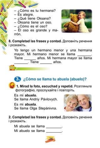 2 6
– ¿Cómo es tu hermana?
– Es alegre.
– ¿Qué tiene Oksana?
– Oksana tiene un oso.
– ¿Cómo es el oso?
– El oso es grande y ma-
rrón.
8 . Comp letad las f rases y contad. Доповніть речення
і розкажіть.
Yo tengo un hermano menor y una hermana
mayor. Mi hermano menor se llama _______.
Tiene ______ años. Mi hermana mayor se llama
_______. Tiene ______ años._______. Tiene ______ años.
3. ¿ Cómo se llama tu abuela ( abuelo) ?
1 . Mirad la f oto, escuch ad y rep etid. Розгляньте
фотографію, прослухайте і повторіть.
Es mi abuelo.
Se llama Andriy Pávlovych.
Es mi abuela.
Se llama Olga Stepánivna.
2 . Comp letad las f rases y contad. Доповніть речення
і розкажіть.
Mi abuela se llama ________.
Mi abuelo se llama ________.
 