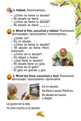 2 7
3 . H ablad. Поспілкуйтесь.
– ¿Cómo se llama tu abuelo?
– Mi abuelo se llama ______.
– ¿Cómo se llama tu abuela?
– Mi abuela se llama ______.
4 . Mirad la f oto, escuch ad y h ablad. Розгляньте
фотографію, прослухайте і поспілкуйтесь.
– ¿Quién es?
– Es mi abuelo.
– ¿Cómo se llama tu abuelo?
– Mi abuelo se llama Petró
Ivánovych.
– ¿Cómo es tu abuelo?
– Es alegre y bueno.
– ¿Qué tiene tu abuelo?
– Mi abuelo tiene un gato.
– ¿Cómo es el gato?
– El gato es grande y gris.
5 . Mirad las f otos, escuch ad y leed. Розгляньте
фотографії, прослухайте і прочитайте.
Es mi abuela.
Se llama Larysa Pávlivna.
Mi abuela es buena
y alegre.
Le gusta ver la tele.
Yo amo mucho a mi abuela.
 