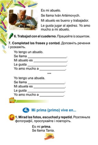 2 8
Es mi abuelo.
Se llama Iván Artémovych.
Mi abuelo es bueno y trabajador.
Le gusta jugar al ajedrez. Yo amo
mucho a mi abuelo.
6 . Trabaj ad con el cuaderno. Працюйте із зошитом.
7 . Comp letad las f rases y contad. Доповніть речення
і розкажіть.
Yo tengo un abuelo.
Se llama _____________________.
Mi abuelo es __________________.
Le gusta _____________________.
Yo amo mucho a ______________.
* * *
Yo tengo una abuela.
Se llama ____________________.
Mi abuela es _________________.
Le gusta ____________________.
Yo amo mucho a _____________.Yo amo mucho a _____________.
4. Mi p rima ( p rimo) vive en. . .
1 . Mirad las f otos, escuch ad y rep etid. Розгляньте
фотографії, прослухайте і повторіть.
Es mi p rima.
Se llama Tania.
 