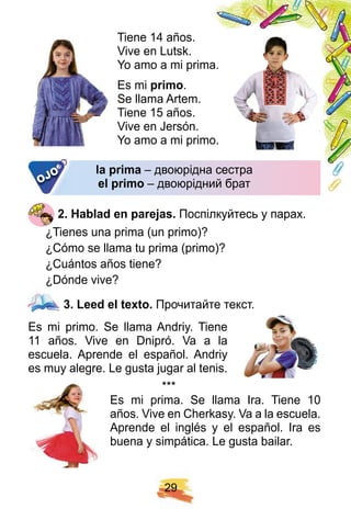 2 9
Tiene 14 años.
Vive en Lutsk.
Yo amo a mi prima.
Es mi p rimo.
Se llama Artem.
Tiene 15 años.
Vive en Jersón.
Yo amo a mi primo.
la p rima – двоюрідна сестра
el p rimo – двоюрідний брат
2 . H ablad en p arej as. Поспілкуйтесь у парах.
¿Tienes una prima (un primo)?
¿Cómo se llama tu prima (primo)?
¿Cuántos años tiene?
¿Dónde vive?
3 . Leed el tex to. Прочитайте текст.
Es mi primo. Se llama Andriy. Tiene
11 años. Vive en Dnipró. Va a la
escuela. Aprende el español. Andriy
es muy alegre. Le gusta jugar al tenis.
* * *
Es mi prima. Se llama Ira. Tiene 10
años. Vive en Cherkasy. Va a la escuela.
Aprende el inglés y el español. Ira es
buena y simpática. Le gusta bailar.
la p rima – двоюрідна сестра– двоюрідна сестра
el p rimo – двоюрідний брат– двоюрідний братOJO
 