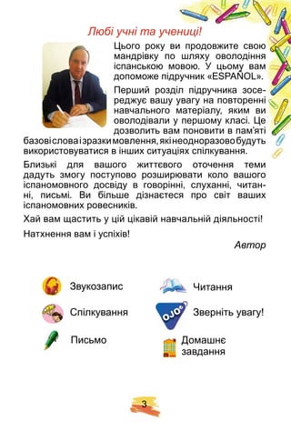 3
Звукозапис
Спілкування Зверніть увагу!
Письмо
Читання
Домашнє
завдання
Любі учні та учениці!
Цього року ви продовжите свою
мандрівку по шляху оволодіння
іспанською мовою. У цьому вам
допоможе підручник «ЕSPAÑOL».
Перший розділ підручника зосе-
реджує вашу увагу на повторенні
навчального матеріалу, яким ви
оволодівали у першому класі. Це
дозволить вам поновити в пам’яті
базовісловаізразкимовлення,якінеодноразовобудуть
використовуватися в інших ситуаціях спілкування.
Близькі для вашого життєвого оточення теми
дадуть змогу поступово розширювати коло вашого
іспаномовного досвіду в говорінні, слуханні, читан-
ні, письмі. Ви більше дізнаєтеся про світ ваших
іспаномовних ровесників.
Хай вам щастить у цій цікавій навчальній діяльності!
Натхнення вам і успіхів!
Автор
OJO
 