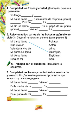 3 2
4 . Comp letad las f rases y contad. Доповніть речення
і розкажіть.
Yo tengo _______ y _____.
Mi tía se llama ___. Es la mamá de mi prima (primo)
_______. Vive en _______. Es ____________.
Mi tío se llama _______. Es el papá de mi prima
(primo) ______. Vive en ______. Es ____________.
5 . R elacionad las p artes de las f rases ( segú n el ej er-
cicio 3 ) . З’єднайте частини речень (за вправою 3).
Mi tía se llama Poltava.
Iván vive en Antón.
Valentyna vive en prima.
Mi primo se llama Valentyna.
Mi tío se llama Zhytómyr.
Nina es mi Iván.
6 . Trabaj ad con el cuaderno. Працюйте із
зошитом.
7 . Comp letad las f rases y contad sobre vuestra tí a
y vuestro tí o. Доповніть речення і розкажіть про
вашу тітку і вашого дядька.
Mi tía se llama _______. Vive en ________.
Es la madre de mi _______. Es ______________.
Mi tío se llama _______. Vive en ________.
Es el padre de mi _______. Es ______________.Es el padre de mi _______. Es ______________.
 