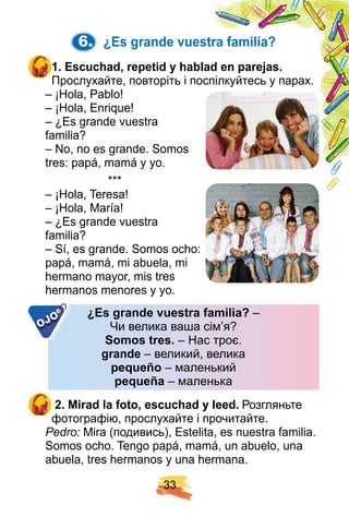 3 3
6. ¿ E s grande vuestra f amilia?
1 . E scuch ad, rep etid y h ablad en p arej as.
Прослухайте, повторіть і поспілкуйтесь у парах.
– ¡Hola, Pablo!
– ¡Hola, Enrique!
– ¿Es grande vuestra
familia?
– No, no es grande. Somos
tres: papá, mamá y yo.
* * *
– ¡Hola, Teresa!
– ¡Hola, María!
– ¿Es grande vuestra
familia?
– Sí, es grande. Somos ocho:
papá, mamá, mi abuela, mi
hermano mayor, mis tres
hermanos menores y yo.
¿ E s grande vuestra f amilia? –
Чи велика ваша сім’я?
Somos tres. – Нас троє.
grande – великий, велика
p eq ueñ o – маленький
p eq ueñ a – маленька
2 . Mirad la f oto, escuch ad y leed. Розгляньте
фотографію, прослухайте і прочитайте.
Pedro: Mira (подивись), Estelita, es nuestra familia.
Somos ocho. Tengo papá, mamá, un abuelo, una
abuela, tres hermanos y una hermana.
¿ E s grande vuestra f amilia? –
Чи велика ваша сім’я?
Somos tres. – Нас троє.
grande – великий, велика
p eq ueñ o – маленький
p eq ueñ a – маленька
OJO
OJO
OJO
 