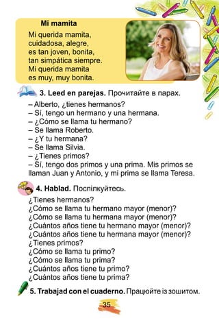 3 5
Mi mamita
Mi querida mamita,
cuidadosa, alegre,
es tan joven, bonita,
tan simpática siempre.
Mi querida mamita
es muy, muy bonita.
3 . Leed en p arej as. Прочитайте в парах.
– Alberto, ¿tienes hermanos?
– Sí, tengo un hermano y una hermana.
– ¿Cómo se llama tu hermano?
– Se llama Roberto.
– ¿Y tu hermana?
– Se llama Silvia.
– ¿Tienes primos?
– Sí, tengo dos primos y una prima. Mis primos se
llaman Juan y Antonio, y mi prima se llama Teresa.
4 . H ablad. Поспілкуйтесь.
¿Tienes hermanos?
¿Cómo se llama tu hermano mayor (menor)?
¿Cómo se llama tu hermana mayor (menor)?
¿Cuántos años tiene tu hermano mayor (menor)?
¿Cuántos años tiene tu hermana mayor (menor)?
¿Tienes primos?
¿Cómo se llama tu primo?
¿Cómo se llama tu prima?
¿Cuántos años tiene tu primo?
¿Cuántos años tiene tu prima?
5 . Trabaj ad con el cuaderno. Працюйте із зошитом.
 
