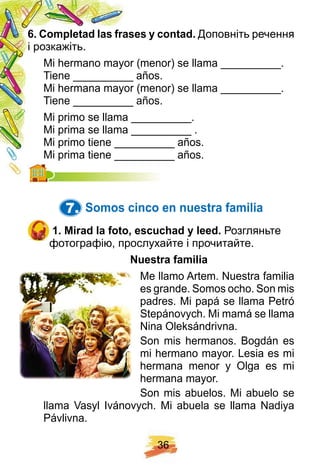 3 6
6 . Comp letad las f rases y contad. Доповніть речення
і розкажіть.
Mi hermano mayor (menor) se llama __________.
Tiene __________ años.
Mi hermana mayor (menor) se llama __________.
Tiene __________ años.
Mi primo se llama __________.
Mi prima se llama __________ .
Mi primo tiene __________ años.
Mi prima tiene __________ años.Mi prima tiene __________ años.
7. Somos cinco en nuestra f amilia
1 . Mirad la f oto, escuch ad y leed. Розгляньте
фотографію, прослухайте і прочитайте.
N uestra f amilia
Me llamo Artem. Nuestra familia
es grande. Somos ocho. Son mis
padres. Mi papá se llama Petró
Stepánovych. Mi mamá se llama
Nina Oleksándrivna.
Son mis hermanos. Bogdán es
mi hermano mayor. Lesia es mi
hermana menor y Olga es mi
hermana mayor.
Son mis abuelos. Mi abuelo se
llama Vasyl Ivánovych. Mi abuela se llama Nadiya
Pávlivna.
 